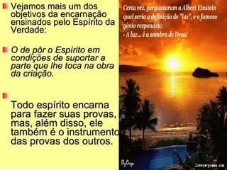 Vejamos mais um dos objetivos da encarnação ensinados pelo Espírito da Verdade: O de pôr o Espírito em condições de suportar a parte que lhe toca na obra da criação.  Todo espírito encarna para fazer suas provas, mas, além disso, ele também é o instrumento das provas dos outros.  