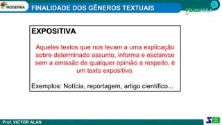 FINALIDADE DOS GÊNEROS TEXTUAIS
Prof. VICTOR ALAN
EXPOSITIVA
Aqueles textos que nos levam a uma explicação
sobre determinado assunto, informa e esclarece
sem a emissão de qualquer opinião a respeito, é
um texto expositivo.
Exemplos: Notícia, reportagem, artigo científico...
 