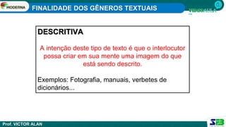 FINALIDADE DOS GÊNEROS TEXTUAIS
Prof. VICTOR ALAN
DESCRITIVA
A intenção deste tipo de texto é que o interlocutor
possa criar em sua mente uma imagem do que
está sendo descrito.
Exemplos: Fotografia, manuais, verbetes de
dicionários...
 
