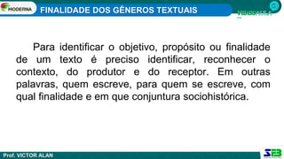 FINALIDADE DOS GÊNEROS TEXTUAIS
Prof. VICTOR ALAN
Para identificar o objetivo, propósito ou finalidade
de um texto é preciso identificar, reconhecer o
contexto, do produtor e do receptor. Em outras
palavras, quem escreve, para quem se escreve, com
qual finalidade e em que conjuntura sociohistórica.
 