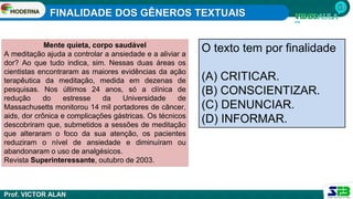 FINALIDADE DOS GÊNEROS TEXTUAIS
Prof. VICTOR ALAN
Mente quieta, corpo saudável
A meditação ajuda a controlar a ansiedade e a aliviar a
dor? Ao que tudo indica, sim. Nessas duas áreas os
cientistas encontraram as maiores evidências da ação
terapêutica da meditação, medida em dezenas de
pesquisas. Nos últimos 24 anos, só a clínica de
redução do estresse da Universidade de
Massachusetts monitorou 14 mil portadores de câncer,
aids, dor crônica e complicações gástricas. Os técnicos
descobriram que, submetidos a sessões de meditação
que alteraram o foco da sua atenção, os pacientes
reduziram o nível de ansiedade e diminuíram ou
abandonaram o uso de analgésicos.
Revista Superinteressante, outubro de 2003.
O texto tem por finalidade
(A) CRITICAR.
(B) CONSCIENTIZAR.
(C) DENUNCIAR.
(D) INFORMAR.
 