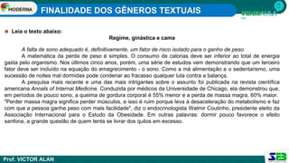 FINALIDADE DOS GÊNEROS TEXTUAIS
Prof. VICTOR ALAN
◼ Leia o texto abaixo:
Regime, ginástica e cama
A falta de sono adequado é, definitivamente, um fator de risco isolado para o ganho de peso.
A matemática da perda de peso é simples. O consumo de calorias deve ser inferior ao total de energia
gasta pelo organismo. Nos últimos cinco anos, porém, uma série de estudos vem demonstrando que um terceiro
fator deve ser incluído na equação do emagrecimento - o sono. Como a má alimentação e o sedentarismo, uma
sucessão de noites mal dormidas pode condenar ao fracasso qualquer luta contra a balança.
A pesquisa mais recente e uma das mais intrigantes sobre o assunto foi publicada na revista científica
americana Annals of Internal Medicine. Conduzida por médicos da Universidade de Chicago, ela demonstrou que,
em períodos de pouco sono, a queima de gordura corporal é 55% menor e a perda de massa magra, 60% maior.
"Perder massa magra significa perder músculos, e isso é ruim porque leva à desaceleração do metabolismo e faz
com que a pessoa ganhe peso com mais facilidade", diz o endocrinologista Walmir Coutinho, presidente eleito da
Associação Internacional para o Estudo da Obesidade. Em outras palavras: dormir pouco favorece o efeito
sanfona, a grande questão de quem tenta se livrar dos quilos em excesso.
 