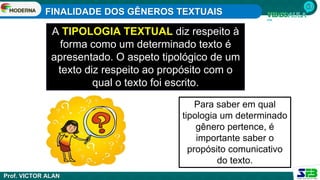 FINALIDADE DOS GÊNEROS TEXTUAIS
Prof. VICTOR ALAN
A TIPOLOGIA TEXTUAL diz respeito à
forma como um determinado texto é
apresentado. O aspeto tipológico de um
texto diz respeito ao propósito com o
qual o texto foi escrito.
Para saber em qual
tipologia um determinado
gênero pertence, é
importante saber o
propósito comunicativo
do texto.
 
