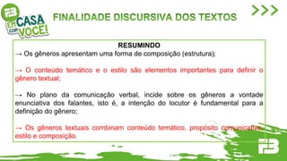 RESUMINDO
→ Os gêneros apresentam uma forma de composição (estrutura);
→ O conteúdo temático e o estilo são elementos importantes para definir o
gênero textual;
→ No plano da comunicação verbal, incide sobre os gêneros a vontade
enunciativa dos falantes, isto é, a intenção do locutor é fundamental para a
definição do gênero;
→ Os gêneros textuais combinam conteúdo temático, propósito comunicativo,
estilo e composição.
 