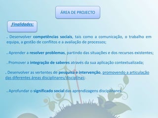 ÁREA DE PROJECTOFinalidades:. Desenvolver competências sociais, tais como a comunicação, o trabalho em equipa, a gestão de conflitos e a avaliação de processos;.Aprender a resolver problemas, partindo das situações e dos recursos existentes;.Promover a integração de saberes através da sua aplicação contextualizada;. Desenvolver as vertentes de pesquisa e intervenção, promovendo a articulação das diferentes áreas disciplinares/disciplinas;. Aprofundar o significado social das aprendizagens disciplinares.