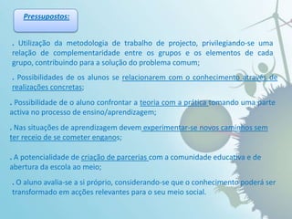 Pressupostos:.Utilização da metodologia de trabalho de projecto, privilegiando-se uma relação de complementaridade entre os grupos e os elementos de cada grupo, contribuindo para a solução do problema comum;. Possibilidades de os alunos se relacionarem com o conhecimento através de realizações concretas; .Possibilidade de o aluno confrontar a teoria com a prática tomando uma parte activa no processo de ensino/aprendizagem; . Nas situações de aprendizagem devem experimentar-se novos caminhos sem ter receio de se cometer enganos; . A potencialidade de criação de parcerias com a comunidade educativa e de abertura da escola ao meio;.O aluno avalia-se a si próprio, considerando-se que o conhecimento poderá ser transformado em acções relevantes para o seu meio social.