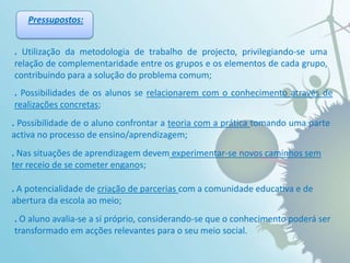 Pressupostos:.Utilização da metodologia de trabalho de projecto, privilegiando-se uma relação de complementaridade entre os grupos e os elementos de cada grupo, contribuindo para a solução do problema comum;. Possibilidades de os alunos se relacionarem com o conhecimento através de realizações concretas; .Possibilidade de o aluno confrontar a teoria com a prática tomando uma parte activa no processo de ensino/aprendizagem; . Nas situações de aprendizagem devem experimentar-se novos caminhos sem ter receio de se cometer enganos; . A potencialidade de criação de parcerias com a comunidade educativa e de abertura da escola ao meio;.O aluno avalia-se a si próprio, considerando-se que o conhecimento poderá ser transformado em acções relevantes para o seu meio social.