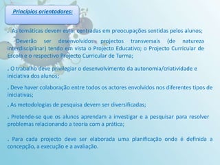 Princípiosorientadores:.  As temáticas devem estar centradas em preocupações sentidas pelos alunos;. Deverão ser desenvolvidos projectos transversais (de natureza interdisciplinar) tendo em vista o Projecto Educativo; o Projecto Curricular de Escola e o respectivo Projecto Curricular de Turma;. O trabalho deve privilegiar o desenvolvimento da autonomia/criatividade e iniciativa dos alunos;.Deve haver colaboração entre todos os actores envolvidos nos diferentes tipos de iniciativas; . As metodologias de pesquisa devem ser diversificadas;. Pretende-se que os alunos aprendam a investigar e a pesquisar para resolver problemas relacionando a teoria com a prática; .Para cada projecto deve ser elaborada uma planificação onde é definida a concepção, a execução e a avaliação.