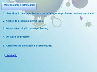 Metodologias e estratégias:1. Identificação de um problema a partir de campos problema ou áreas temáticas;2. Análise do problema identificado;3. Propor uma solução para o problema;4. Execução do projecto;5. Apresentação do trabalho à comunidade;6. Avaliação.