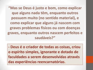 “Mas se Deus é justo e bom, como explicar
   que alguns nada têm, enquanto outros
   possuem muito (no sentido material), e
  como explicar que alguns já nascem com
 graves problemas físicos ou com doenças
graves, enquanto outros nascem perfeitos e
                saudáveis?”

- Deus é o criador de todas as coisas, criou
o espírito simples, ignorante e dotado de
faculdades a serem desenvolvidas através
das experiências reencarnatórias.
 