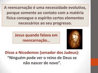 A reencarnação é uma necessidade evolutiva,
 porque somente ao contato com a matéria
 física consegue o espírito certos elementos
         necessários ao seu progresso.

     Jesus quando falava em
         reencarnação...

Disse a Nicodemos (senador dos Judeus):
 “Ninguém pode ver o reino de Deus se
          não nascer de novo”.
 