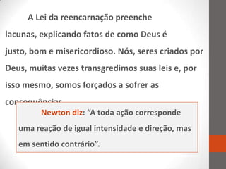 A Lei da reencarnação preenche
lacunas, explicando fatos de como Deus é
justo, bom e misericordioso. Nós, seres criados por
Deus, muitas vezes transgredimos suas leis e, por
isso mesmo, somos forçados a sofrer as
consequências.
         Newton diz: “A toda ação corresponde
   uma reação de igual intensidade e direção, mas
   em sentido contrário”.
 