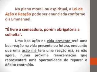 No plano moral, ou espiritual, a Lei de
Ação e Reação pode ser enunciada conforme
diz Emmanuel.

“É livre a semeadura, porém obrigatória a
colheita”.
      Uma boa ação na vida presente terá uma
boa reação na vida presente ou futura, enquanto
que uma ação má terá uma reação má, se não
agora, numa próxima reencarnação que
representará uma oportunidade de reparar o
débito contraído.
 