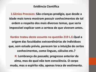 Evidência Científica

 1.Gênios Precoces: São crianças-prodígio, que desde a
idade mais tenra mostram possuir conhecimentos de tal
  ordem a respeito dos mais diversos temas, que seria
impossível explicar sem a certeza de que viveram antes.

 Kardec tratou deste assunto na questão 219 L.E.Qual a
  origem das faculdades extraordinárias de indivíduos
que, sem estudo prévio, parecem ter a intuição de certos
      conhecimentos, como línguas, cálculos etc.?
   R: Lembrança do passado; progresso anterior da
   alma, mas do qual não tem consciência. O corpo
 muda, mas o espírito não, apenas troca de vestimenta.
 