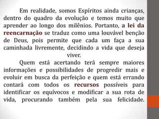 Em realidade, somos Espíritos ainda crianças,
dentro do quadro da evolução e temos muito que
aprender ao longo dos milênios. Portanto, a lei da
reencarnação se traduz como uma louvável benção
de Deus, pois permite que cada um faça a sua
caminhada livremente, decidindo a vida que deseja
                       viver.
      Quem está acertando terá sempre maiores
informações e possibilidades de progredir mais e
evoluir em busca da perfeição e quem está errando
contará com todos os recursos possíveis para
identificar os equívocos e modificar a sua rota de
vida, procurando também pela sua felicidade.
 