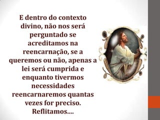 E dentro do contexto
   divino, não nos será
       perguntado se
      acreditamos na
    reencarnação, se a
queremos ou não, apenas a
    lei será cumprida e
    enquanto tivermos
        necessidades
 reencarnaremos quantas
     vezes for preciso.
        Reflitamos....
 