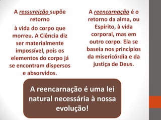 A ressureição supõe     A reencarnação é o
         retorno         retorno da alma, ou
  à vida do corpo que        Espírito, à vida
 morreu. A Ciência diz     corporal, mas em
   ser materialmente      outro corpo. Ela se
   impossível, pois os   baseia nos princípios
 elementos do corpo já   da misericórdia e da
se encontram dispersos      justiça de Deus.
      e absorvidos.

      A reencarnação é uma lei
      natural necessária à nossa
              evolução!
 