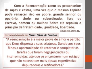 Com a Reencarnação caem os preconceitos
de raças e castas, uma vez que o mesmo Espírito
pode renascer rico ou pobre, grande senhor ou
operário, chefe ou subordinado, livre ou
escravo, homem ou mulher. Sobre ela repousa o
princípio da fraternidade, igualdade, liberdade.
                                                  A Gênese, item 36.
Hermínio Miranda em Nossos Filhos são Espíritos
“A reencarnação é a maior prova de amor e perdão
que Deus dispensa a suas criaturas. Dando aos seus
  filhos a oportunidade de retornar e completar as
         tarefas que foram negligenciadas ou
 interrompidas, até que se encontrem num estágio
     que não necessitem mais dessas experiências
             depuradoras e retificadoras.”
 