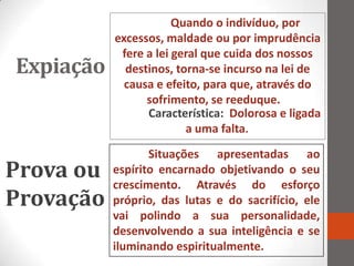 Quando o indivíduo, por
           excessos, maldade ou por imprudência
            fere a lei geral que cuida dos nossos
Expiação     destinos, torna-se incurso na lei de
             causa e efeito, para que, através do
                 sofrimento, se reeduque.
                 Característica: Dolorosa e ligada
                         a uma falta.
                  Situações apresentadas ao
Prova ou   espírito encarnado objetivando o seu
           crescimento. Através do esforço
Provação   próprio, das lutas e do sacrifício, ele
           vai polindo a sua personalidade,
           desenvolvendo a sua inteligência e se
           iluminando espiritualmente.
 