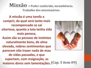 Missão = Poder conferido, incumbência.
             Trabalho dos missionários.

      A missão é uma tarefa a
 cumprir, da qual será tanto mais
       recompensado se sai
vitorioso, quanto a luta tenha sido
            mais penosa.
Assim são as pessoas de instintos
    naturalmente bons, de alma
 elevada, nobres sentimentos que
 parecem não trazer nada de mau
     de vidas passadas, e que
   suportam, com resignação, as
 maiores dores sem lamentações. (Cap. 5 item 09)
 