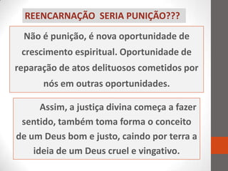 REENCARNAÇÃO SERIA PUNIÇÃO???

  Não é punição, é nova oportunidade de
 crescimento espiritual. Oportunidade de
reparação de atos delituosos cometidos por
      nós em outras oportunidades.

      Assim, a justiça divina começa a fazer
 sentido, também toma forma o conceito
de um Deus bom e justo, caindo por terra a
    ideia de um Deus cruel e vingativo.
 