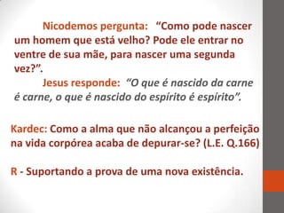 Nicodemos pergunta: “Como pode nascer
um homem que está velho? Pode ele entrar no
ventre de sua mãe, para nascer uma segunda
vez?”.
      Jesus responde: “O que é nascido da carne
é carne, o que é nascido do espírito é espírito”.

Kardec: Como a alma que não alcançou a perfeição
na vida corpórea acaba de depurar-se? (L.E. Q.166)

R - Suportando a prova de uma nova existência.
 