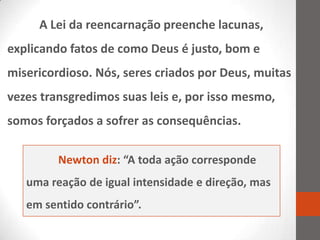 A Lei da reencarnação preenche lacunas,
explicando fatos de como Deus é justo, bom e
misericordioso. Nós, seres criados por Deus, muitas
vezes transgredimos suas leis e, por isso mesmo,
somos forçados a sofrer as consequências.

         Newton diz: “A toda ação corresponde
   uma reação de igual intensidade e direção, mas
   em sentido contrário”.
 