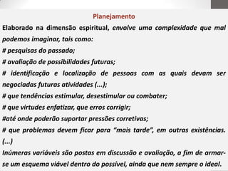 Planejamento
Elaborado na dimensão espiritual, envolve uma complexidade que mal
podemos imaginar, tais como:
# pesquisas do passado;
# avaliação de possibilidades futuras;
# identificação e localização de pessoas com as quais devam ser
negociadas futuras atividades (...);
# que tendências estimular, desestimular ou combater;
# que virtudes enfatizar, que erros corrigir;
#até onde poderão suportar pressões corretivas;
# que problemas devem ficar para “mais tarde”, em outras existências.
(...)
Inúmeras variáveis são postas em discussão e avaliação, a fim de armar-
se um esquema viável dentro do possível, ainda que nem sempre o ideal.
 
