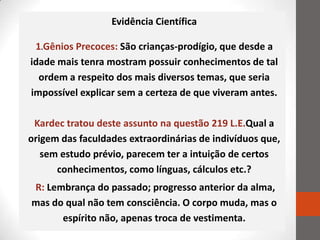 Evidência Científica

 1.Gênios Precoces: São crianças-prodígio, que desde a
idade mais tenra mostram possuir conhecimentos de tal
  ordem a respeito dos mais diversos temas, que seria
impossível explicar sem a certeza de que viveram antes.

 Kardec tratou deste assunto na questão 219 L.E.Qual a
origem das faculdades extraordinárias de indivíduos que,
   sem estudo prévio, parecem ter a intuição de certos
      conhecimentos, como línguas, cálculos etc.?
R: Lembrança do passado; progresso anterior da alma,
mas do qual não tem consciência. O corpo muda, mas o
      espírito não, apenas troca de vestimenta.
 