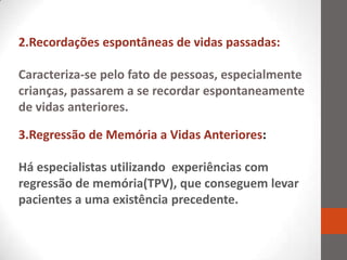 2.Recordações espontâneas de vidas passadas:

Caracteriza-se pelo fato de pessoas, especialmente
crianças, passarem a se recordar espontaneamente
de vidas anteriores.

3.Regressão de Memória a Vidas Anteriores:

Há especialistas utilizando experiências com
regressão de memória(TPV), que conseguem levar
pacientes a uma existência precedente.
 