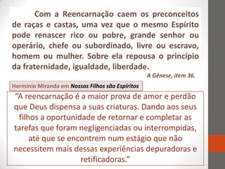 Com a Reencarnação caem os preconceitos
de raças e castas, uma vez que o mesmo Espírito
pode renascer rico ou pobre, grande senhor ou
operário, chefe ou subordinado, livre ou escravo,
homem ou mulher. Sobre ela repousa o princípio
da fraternidade, igualdade, liberdade.
                                                  A Gênese, item 36.
Hermínio Miranda em Nossos Filhos são Espíritos
“A reencarnação é a maior prova de amor e perdão
que Deus dispensa a suas criaturas. Dando aos seus
 filhos a oportunidade de retornar e completar as
tarefas que foram negligenciadas ou interrompidas,
     até que se encontrem num estágio que não
necessitem mais dessas experiências depuradoras e
                   retificadoras.”
 