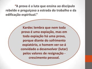 “A prova é a luta que ensina ao discípulo
rebelde e preguiçoso a estrada do trabalho e da
edificação espiritual.”


           Kardec lembra que nem toda
          prova é uma expiação, mas em
           toda expiação há uma prova,
           porque diante do sofrimento
           expiatório, o homem ver-se-á
          convidado a desenvolver (lutar)
           pelos valores de resignação -
               crescimento pessoal.
 