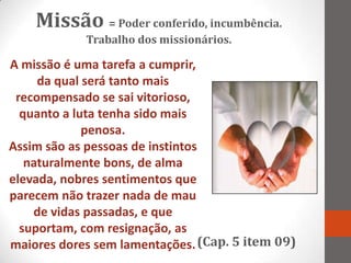 Missão = Poder conferido, incumbência.
            Trabalho dos missionários.

A missão é uma tarefa a cumprir,
     da qual será tanto mais
 recompensado se sai vitorioso,
  quanto a luta tenha sido mais
             penosa.
Assim são as pessoas de instintos
   naturalmente bons, de alma
elevada, nobres sentimentos que
parecem não trazer nada de mau
    de vidas passadas, e que
  suportam, com resignação, as
maiores dores sem lamentações. (Cap. 5 item 09)
 