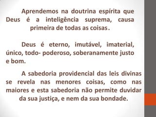 Aprendemos na doutrina espírita que
Deus é a inteligência suprema, causa
      primeira de todas as coisas.

     Deus é eterno, imutável, imaterial,
único, todo- poderoso, soberanamente justo
e bom.
     A sabedoria providencial das leis divinas
se revela nas menores coisas, como nas
maiores e esta sabedoria não permite duvidar
    da sua justiça, e nem da sua bondade.
 