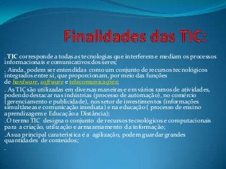 . TIC corresponde a todas as tecnologias que interferem e mediam os processos
informacionais e comunicativos dos seres;
. Ainda, podem ser entendidas como um conjunto de recursos tecnológicos
integrados entre si, que proporcionam, por meio das funções
de hardware, software e telecomunicações;
. As TIC são utilizadas em diversas maneiras e em vários ramos de atividades,
podendo destacar nas indústrias (processo de automação), no comércio
(gerenciamento e publicidade), nos setor de investimentos (informações
simultâneas e comunicação imediata) e na educação ( processo de ensino
aprendizagem e Educação a Distância);
.O termo TIC designa o conjunto de recursos tecnológicos e computacionais
para a criação, utilização e armazenamento da informação;
.A sua principal caraterística é a agilização, podem guardar grandes
quantidades de conteúdos;
.
 