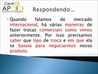    Quando      falamos    de   mercado
    internacional, há várias maneiras de
    fazer trocas comerciais como vimos
    anteriormente. Por isso precisamos
    saber que tipo de troca e em que ela
    se baseia para negociarmos nosso
    produto.
 