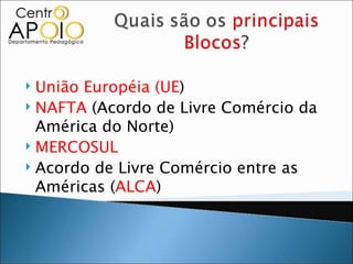  União Européia (UE)
 NAFTA (Acordo de Livre Comércio da

  América do Norte)
 MERCOSUL
 Acordo de Livre Comércio entre as

  Américas (ALCA)
 