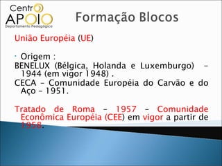 União Européia (UE)

•Origem :
BENELUX (Bélgica, Holanda e Luxemburgo) -
 1944 (em vigor 1948) .
CECA – Comunidade Européia do Carvão e do
 Aço – 1951.

Tratado de Roma – 1957 – Comunidade
 Econômica Européia (CEE) em vigor a partir de
 1958.
 