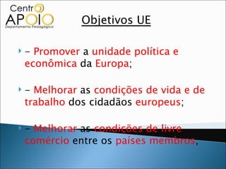 Objetivos UE

   - Promover a unidade política e
    econômica da Europa;

   - Melhorar as condições de vida e de
    trabalho dos cidadãos europeus;

   - Melhorar as condições de livre
    comércio entre os países membros;
 