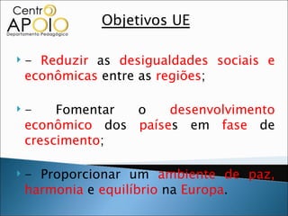 Objetivos UE

   - Reduzir as desigualdades sociais e
    econômicas entre as regiões;

   -    Fomentar o    desenvolvimento
    econômico dos países em fase de
    crescimento;

   - Proporcionar um ambiente de paz,
    harmonia e equilíbrio na Europa.
 