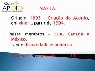 NAFTA
   Origem: 1993 – Criação do Acordo,
    em vigor a partir de 1994.

Países membros – EUA, Canadá e
 México.
Grande disparidade econômica.

   Competir no mercado com a UE.
 