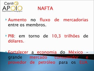 NAFTA

   Aumento no fluxo de mercadorias
    entre os membros.

   PIB: em torno de 10,3 trilhões de
    dólares.

   Fortalecer a economia do México –
    grande    mercado   consumidor  e
    provedor de petróleo para os EUA.
 
