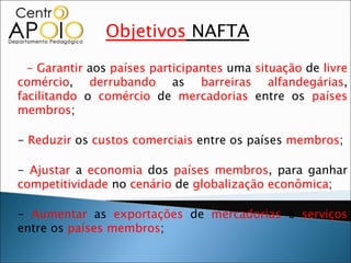 Objetivos NAFTA
  - Garantir aos países participantes uma situação de livre
comércio, derrubando as barreiras alfandegárias,
facilitando o comércio de mercadorias entre os países
membros;

- Reduzir os custos comerciais entre os países membros;

- Ajustar a economia dos países membros, para ganhar
competitividade no cenário de globalização econômica;

- Aumentar as exportações de mercadorias e serviços
entre os países membros;
 
