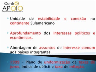    Unidade de estabilidade     e   conexão   no
    continente Sulamericano

   Aprofundamento dos interesses políticos e
    econômicos.

   Abordagem de assuntos de interesse comum
    aos países integrantes.

   1999 – Plano de uniformização de taxas de
    juros, índice de déficit e taxa de inflação.
 