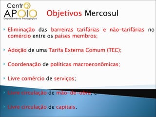 Objetivos Mercosul
   Eliminação das barreiras tarifárias e não-tarifárias no
    comércio entre os países membros;

   Adoção de uma Tarifa Externa Comum (TEC);

   Coordenação de políticas macroeconômicas;

   Livre comércio de serviços;

   Livre circulação de mão-de-obra, e

   Livre circulação de capitais.
 