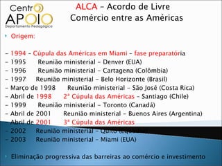 ALCA – Acordo de Livre
                       Comércio entre as Américas

   Origem:

-   1994 – Cúpula das Américas em Miami – fase preparatória
-   1995      Reunião ministerial - Denver (EUA)
-   1996      Reunião ministerial - Cartagena (Colômbia)
-   1997     Reunião ministerial - Belo Horizonte (Brasil)
-   Março de 1998      Reunião ministerial - São José (Costa Rica)
-   Abril de 1998     2ª Cúpula das Américas – Santiago (Chile)
-   1999      Reunião ministerial - Toronto (Canadá)
-   Abril de 2001     Reunião ministerial - Buenos Aires (Argentina)
-   Abril de 2001     3ª Cúpula das Américas
-   2002     Reunião ministerial – Quito (Equador)
-   2003     Reunião ministerial – Miami (EUA)

   Eliminação progressiva das barreiras ao comércio e investimento
 