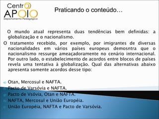 Praticando o conteúdo…


 O mundo atual representa duas tendências bem definidas: a
 globalização e o nacionalismo.
O tratamento recebido, por exemplo, por imigrantes de diversas
 nacionalidades em vários países europeus demosntra que o
 nacionalismo ressurge ameaçadoramente no cenário internacional.
 Por outro lado, o estabelecimento de acordos entre blocos de países
 revela uma tentativa à globalização. Qual das alternativas abaixo
 apresenta somente acordos desse tipo:

e)   Otan, Mercosul e NAFTA.
f)   Pacto de Varsóvia e NAFTA.
g)   Pacto de Vsóvia, Otan e NAFTA.
h)   NAFTA, Mercosul e União Européia.
i)   União Européia, NAFTA e Pacto de Varsóvia.
 