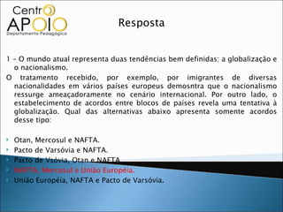 Resposta


1 – O mundo atual representa duas tendências bem definidas: a globalização e
  o nacionalismo.
O tratamento recebido, por exemplo, por imigrantes de diversas
  nacionalidades em vários países europeus demosntra que o nacionalismo
  ressurge ameaçadoramente no cenário internacional. Por outro lado, o
  estabelecimento de acordos entre blocos de países revela uma tentativa à
  globalização. Qual das alternativas abaixo apresenta somente acordos
  desse tipo:

   Otan, Mercosul e NAFTA.
   Pacto de Varsóvia e NAFTA.
   Pacto de Vsóvia, Otan e NAFTA.
   NAFTA, Mercosul e União Européia.
   União Européia, NAFTA e Pacto de Varsóvia.
 