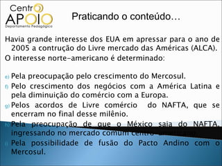 Praticando o conteúdo…

Havia grande interesse dos EUA em apressar para o ano de
 2005 a contrução do Livre mercado das Américas (ALCA).
O interesse norte-americano é determinado:

e) Pela preocupação pelo crescimento do Mercosul.
f) Pelo crescimento dos negócios com a América Latina e
   pela diminuição do comércio com a Europa.
g) Pelos acordos de Livre comércio     do NAFTA, que se
   encerram no final desse milênio.
h) Pela preocupação de que o México saia do NAFTA,
   ingressando no mercado comum centro-americano.
i) Pela possibilidade de fusão do Pacto Andino com o
   Mercosul.
 