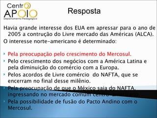 Resposta

Havia grande interesse dos EUA em apressar para o ano de
 2005 a contrução do Livre mercado das Américas (ALCA).
O interesse norte-americano é determinado:

   Pela preocupação pelo crescimento do Mercosul.
   Pelo crescimento dos negócios com a América Latina e
    pela diminuição do comércio com a Europa.
   Pelos acordos de Livre comércio do NAFTA, que se
    encerram no final desse milênio.
   Pela preocupação de que o México saia do NAFTA,
    ingressando no mercado comum centro-americano.
   Pela possibilidade de fusão do Pacto Andino com o
    Mercosul.
 